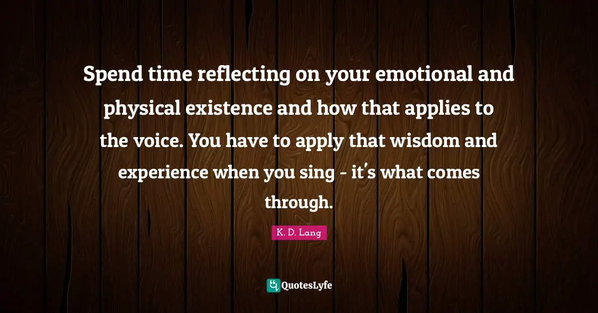 Spend time reflecting on your emotional and physical existence and how that applies to the voice. You have to apply that wisdom and experience when you sing - it's what comes through.