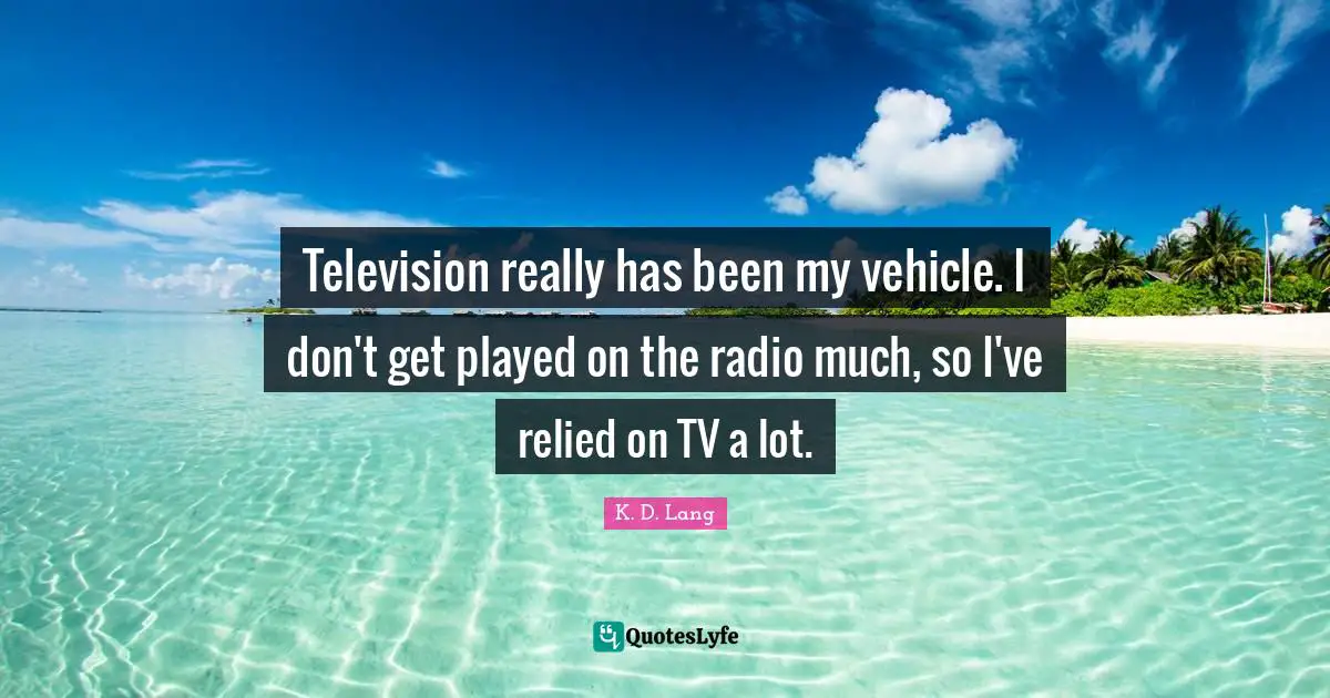 Television really has been my vehicle. I don't get played on the radio much, so I've relied on TV a lot.