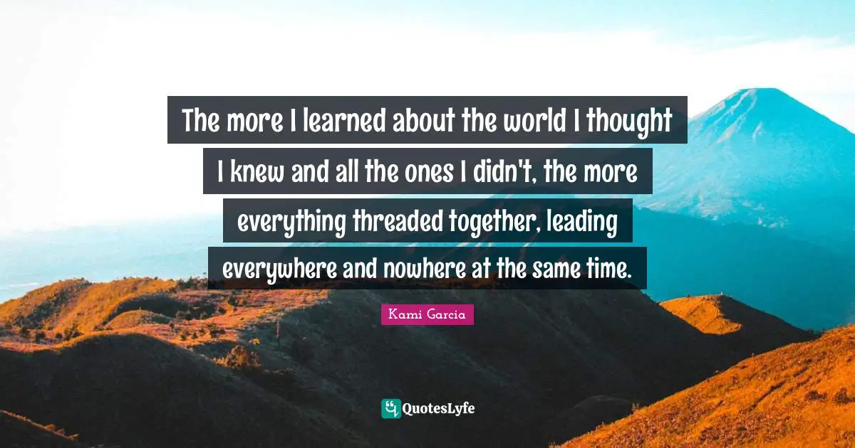 The more I learned about the world I thought I knew and all the ones I didn't, the more everything threaded together, leading everywhere and nowhere at the same time.