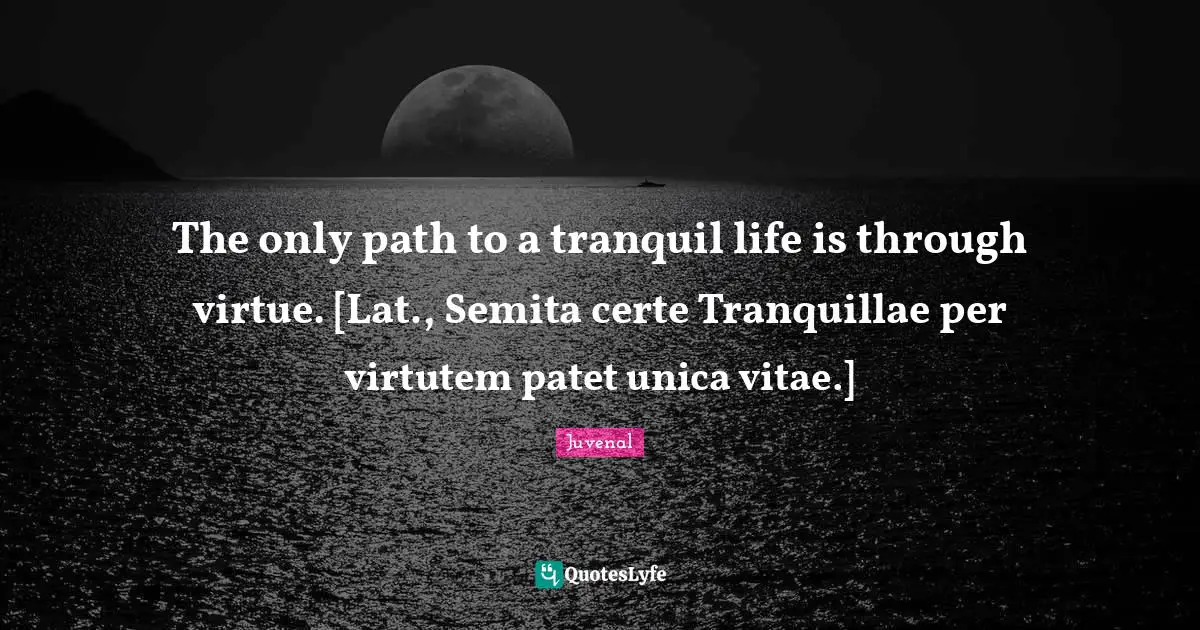 The only path to a tranquil life is through virtue. [Lat., Semita certe Tranquillae per virtutem patet unica vitae.]