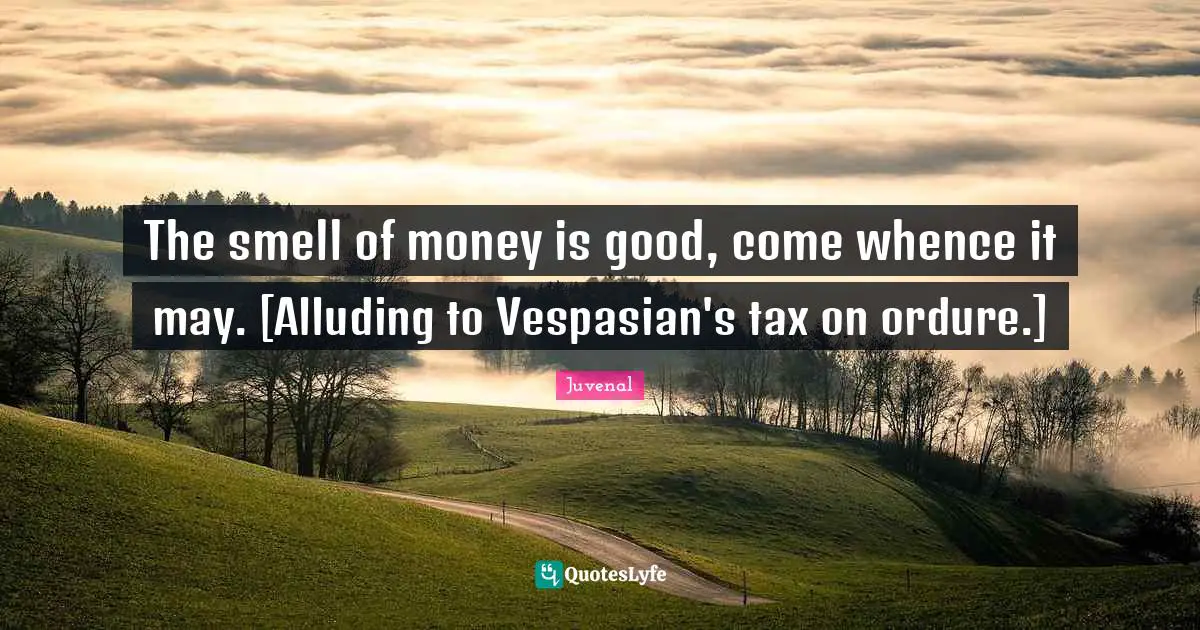 The smell of money is good, come whence it may. [Alluding to Vespasian's tax on ordure.]