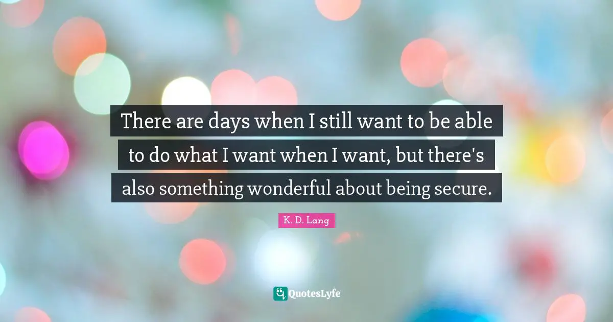 There are days when I still want to be able to do what I want when I want, but there's also something wonderful about being secure.