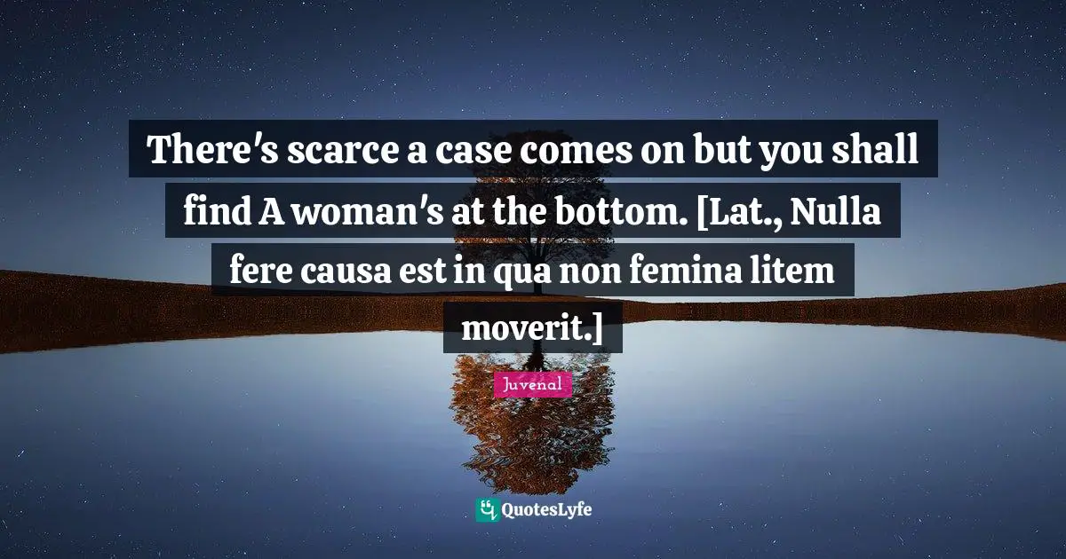 Juvenal Quotes: "There's scarce a case comes on but you shall find A woman's at the bottom. [Lat., Nulla fere causa est in qua non femina litem moverit.]"
