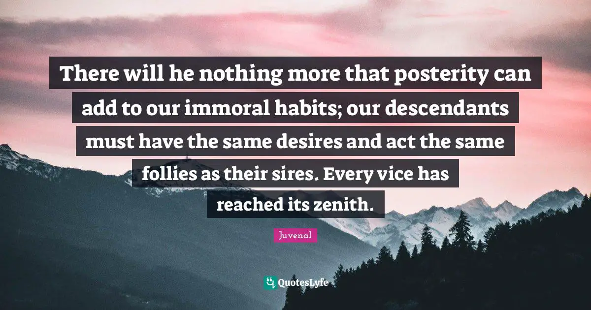 There will he nothing more that posterity can add to our immoral habits; our descendants must have the same desires and act the same follies as their sires. Every vice has reached its zenith.