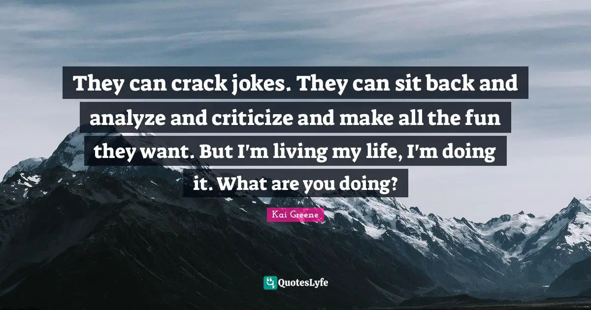 Kai Greene Quotes: They can crack jokes. They can sit back and analyze and criticize and make all the fun they want. But I'm living my life, I'm doing it. What are you doing?