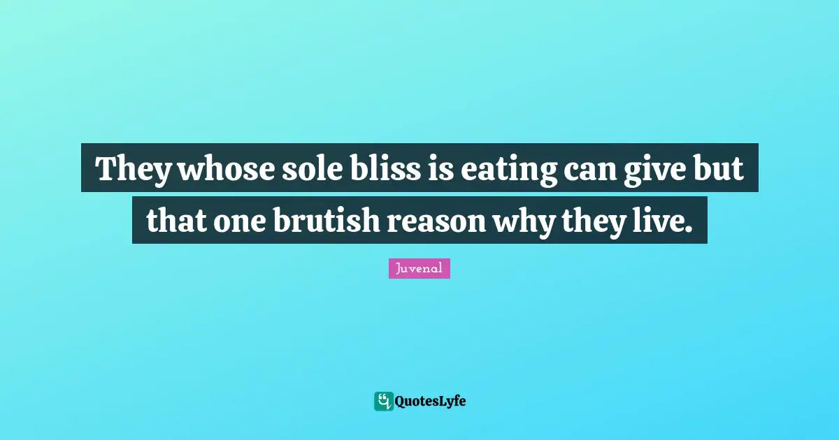 They whose sole bliss is eating can give but that one brutish reason why they live.