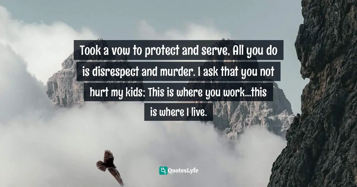 Took a vow to protect and serve, All you do is disrespect and murder. I ask that you not hurt my kids; This is where you work...this is where I live.