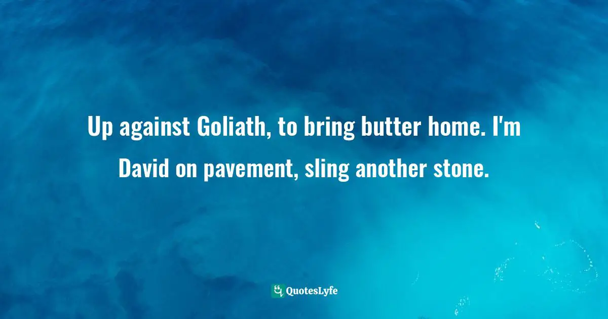 Up against Goliath, to bring butter home. I'm David on pavement, sling another stone.