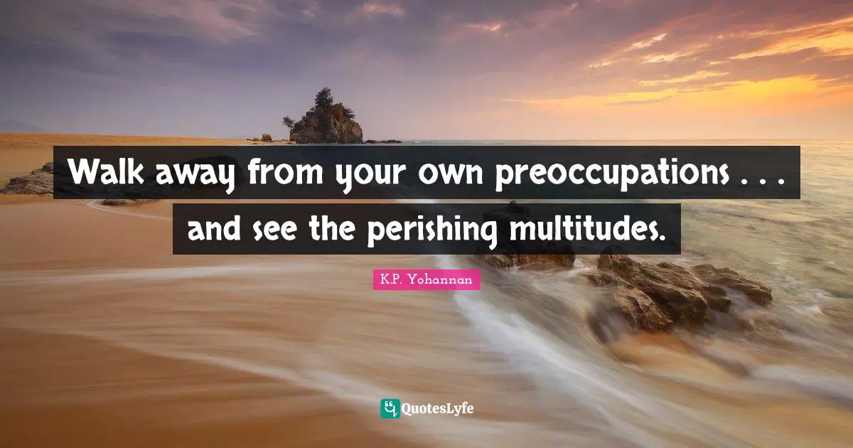 Walk away from your own preoccupations . . . and see the perishing multitudes.