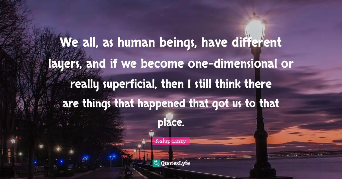 We all, as human beings, have different layers, and if we become one-dimensional or really superficial, then I still think there are things that happened that got us to that place.