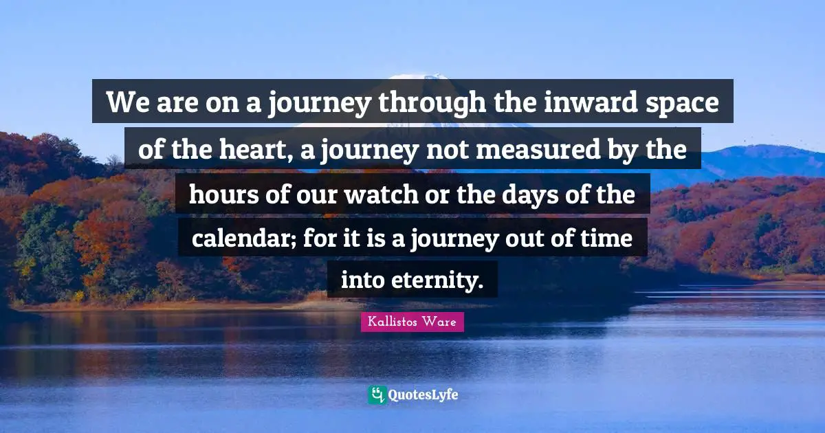 We are on a journey through the inward space of the heart, a journey not measured by the hours of our watch or the days of the calendar; for it is a journey out of time into eternity.