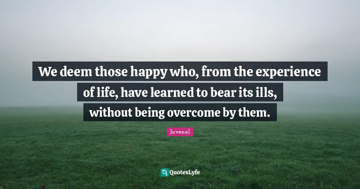 We deem those happy who, from the experience of life, have learned to bear its ills, without being overcome by them.