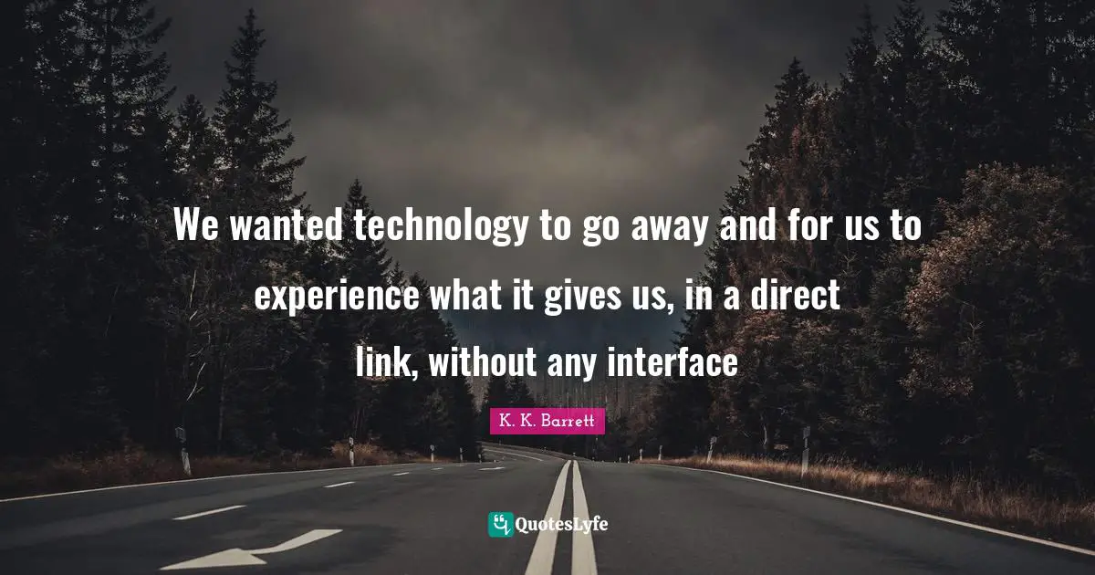 We wanted technology to go away and for us to experience what it gives us, in a direct link, without any interface