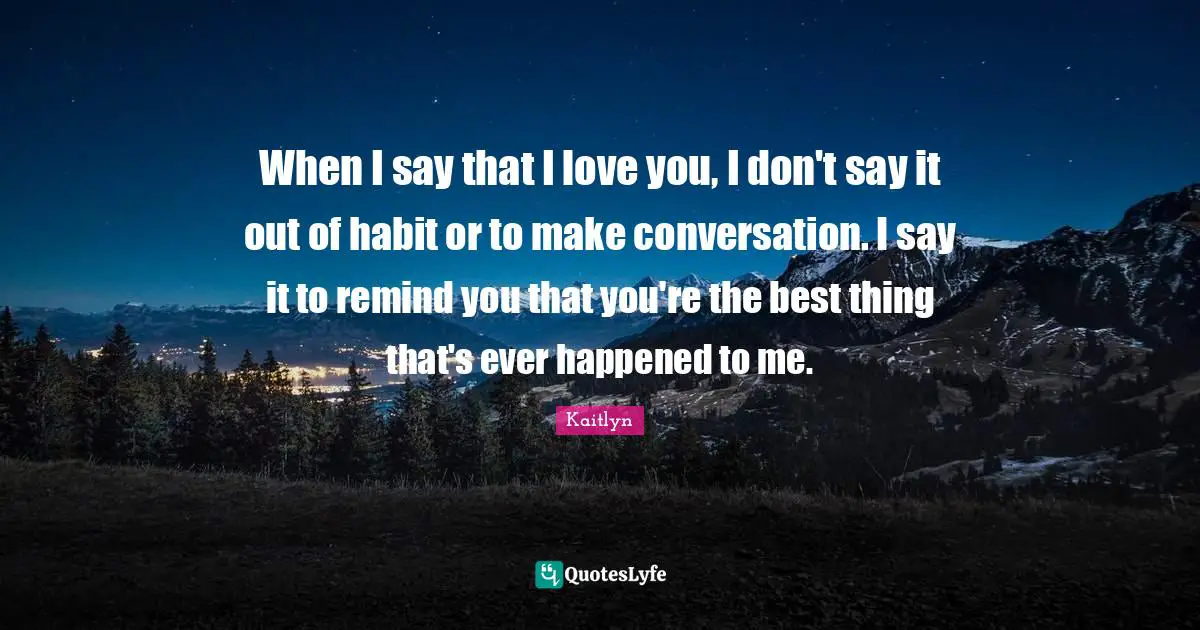 When I say that I love you, I don't say it out of habit or to make conversation. I say it to remind you that you're the best thing that's ever happened to me.