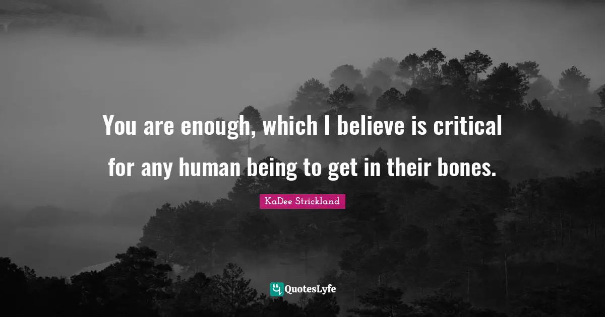 You are enough, which I believe is critical for any human being to get in their bones.
