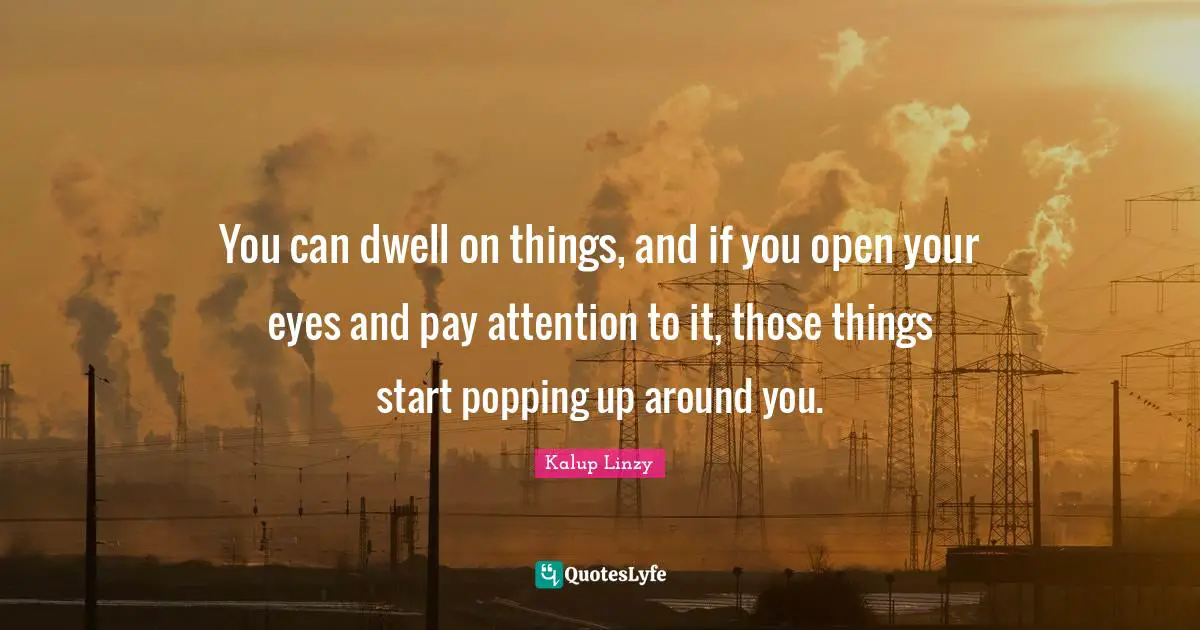 You can dwell on things, and if you open your eyes and pay attention to it, those things start popping up around you.