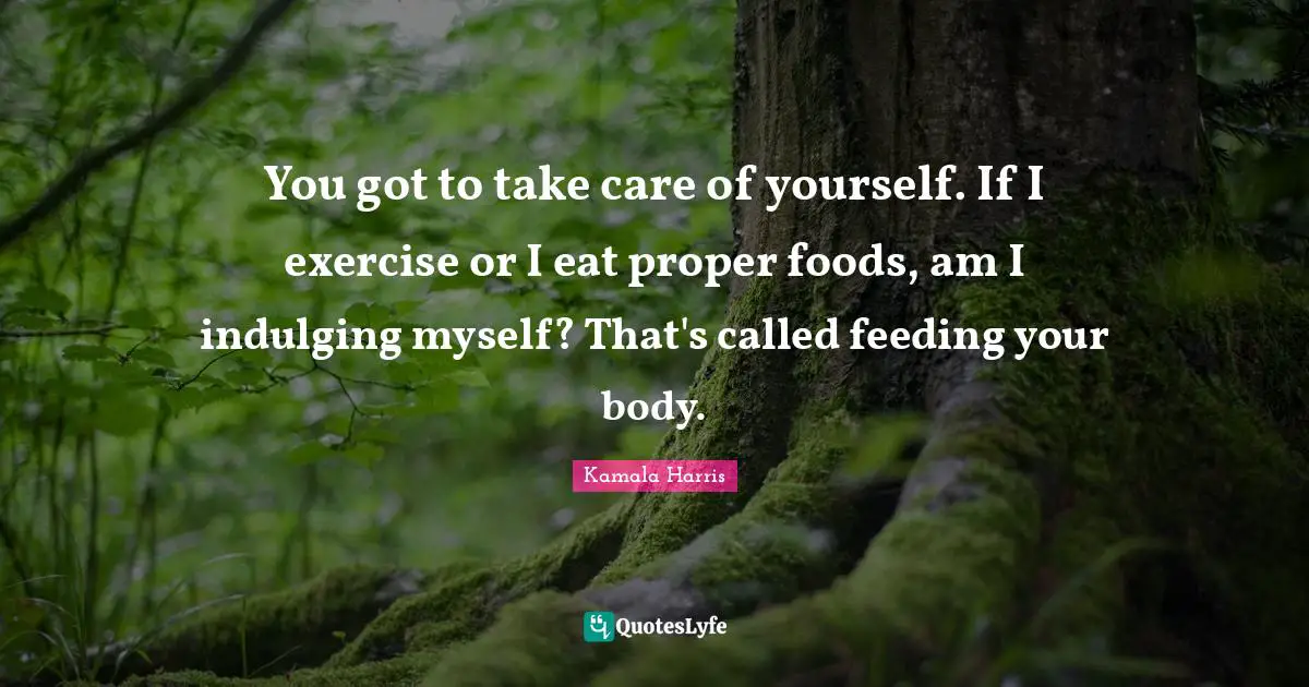 You got to take care of yourself. If I exercise or I eat proper foods, am I indulging myself? That's called feeding your body.