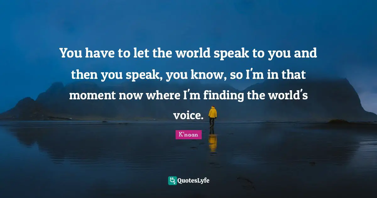 You have to let the world speak to you and then you speak, you know, so I'm in that moment now where I'm finding the world's voice.