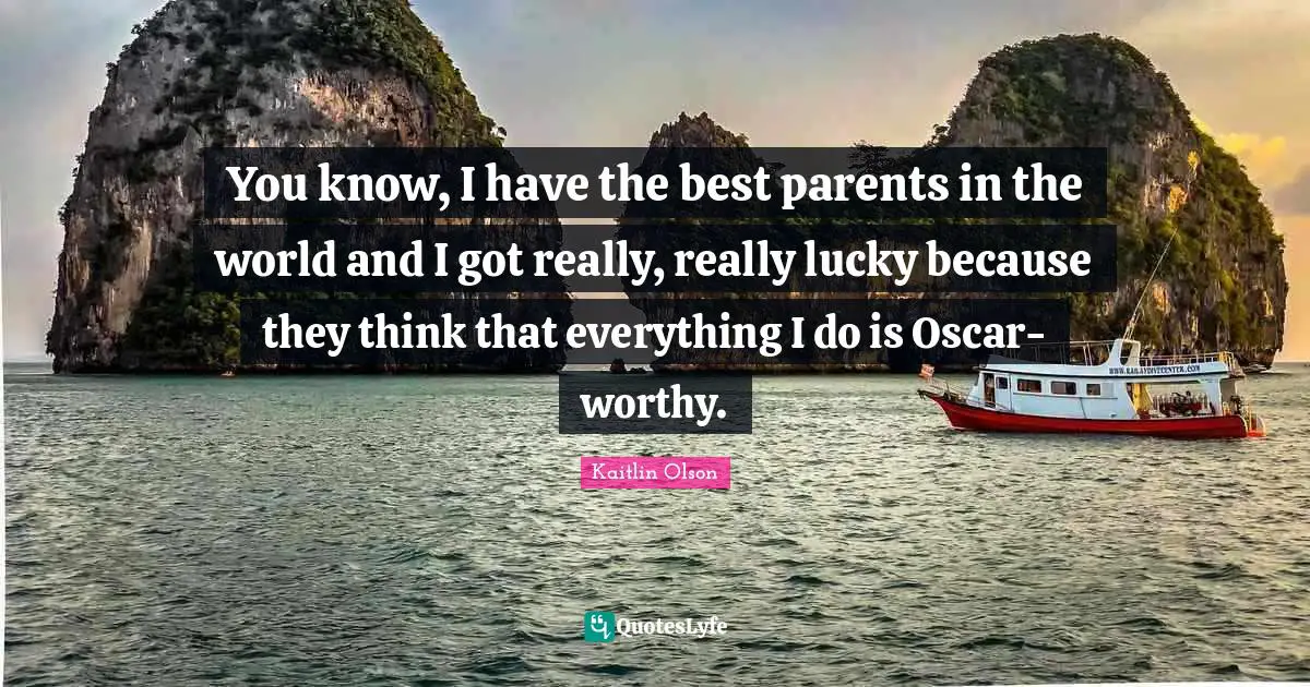 You know, I have the best parents in the world and I got really, really lucky because they think that everything I do is Oscar-worthy.