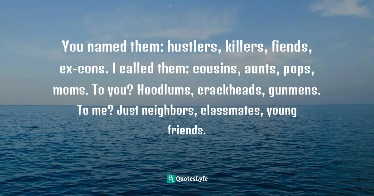 You named them: hustlers, killers, fiends, ex-cons. I called them: cousins, aunts, pops, moms. To you? Hoodlums, crackheads, gunmens. To me? Just neighbors, classmates, young friends.