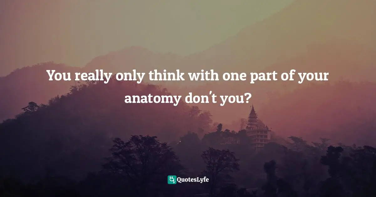 You really only think with one part of your anatomy don't you?