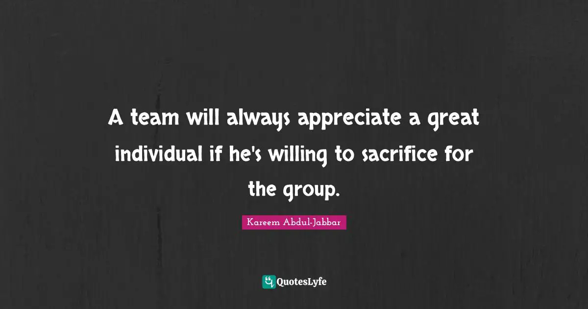 A team will always appreciate a great individual if he's willing to sacrifice for the group.