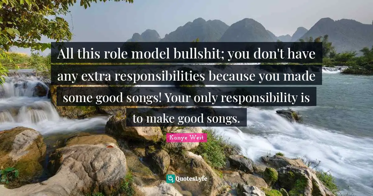 All this role model bullshit; you don't have any extra responsibilities because you made some good songs! Your only responsibility is to make good songs.