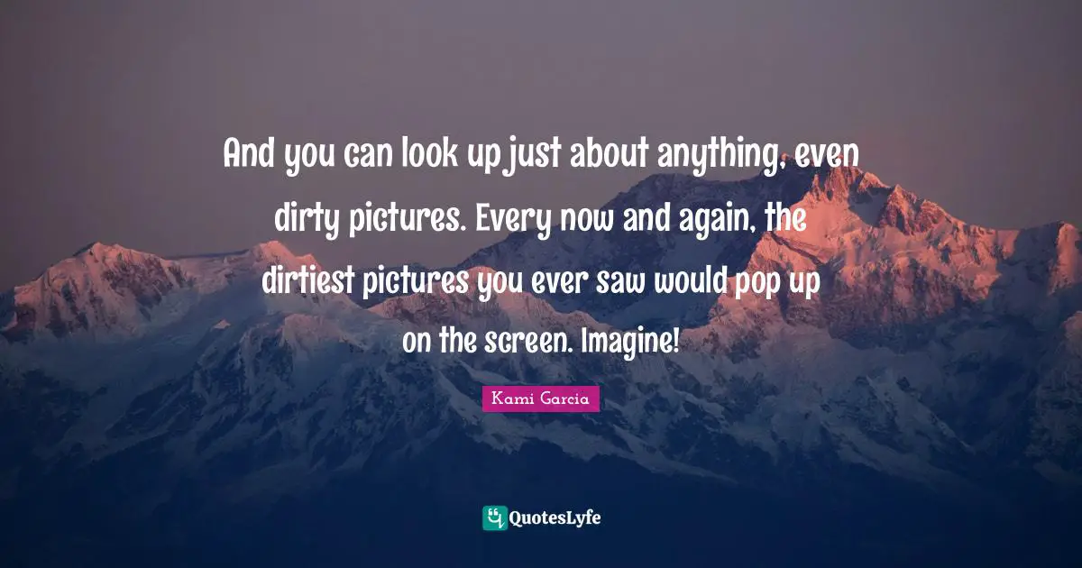 And you can look up just about anything, even dirty pictures. Every now and again, the dirtiest pictures you ever saw would pop up on the screen. Imagine!