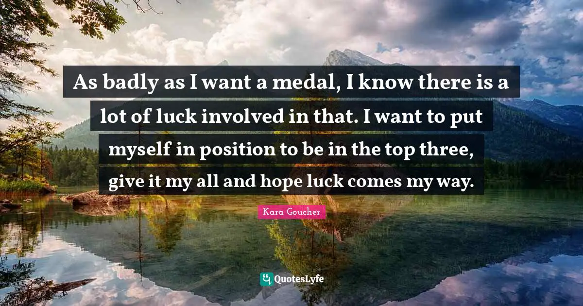 As badly as I want a medal, I know there is a lot of luck involved in that. I want to put myself in position to be in the top three, give it my all and hope luck comes my way.