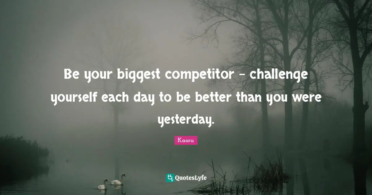 Be your biggest competitor - challenge yourself each day to be better than you were yesterday.