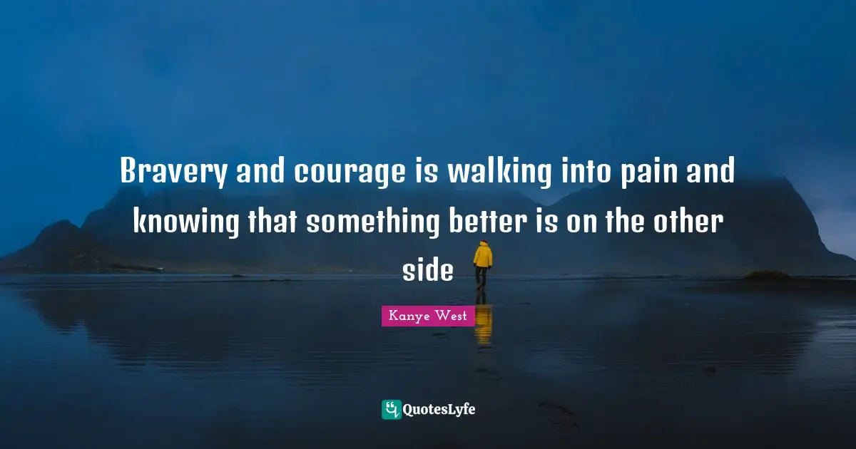 Bravery and courage is walking into pain and knowing that something better is on the other side