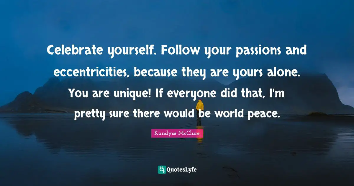 Celebrate yourself. Follow your passions and eccentricities, because they are yours alone. You are unique! If everyone did that, I'm pretty sure there would be world peace.