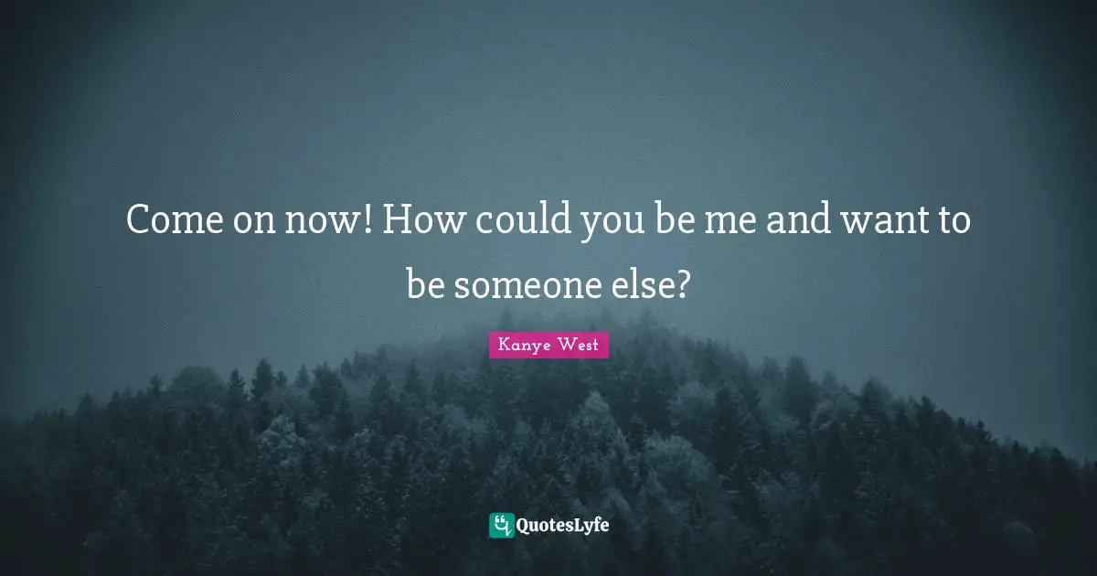 Come on now! How could you be me and want to be someone else?