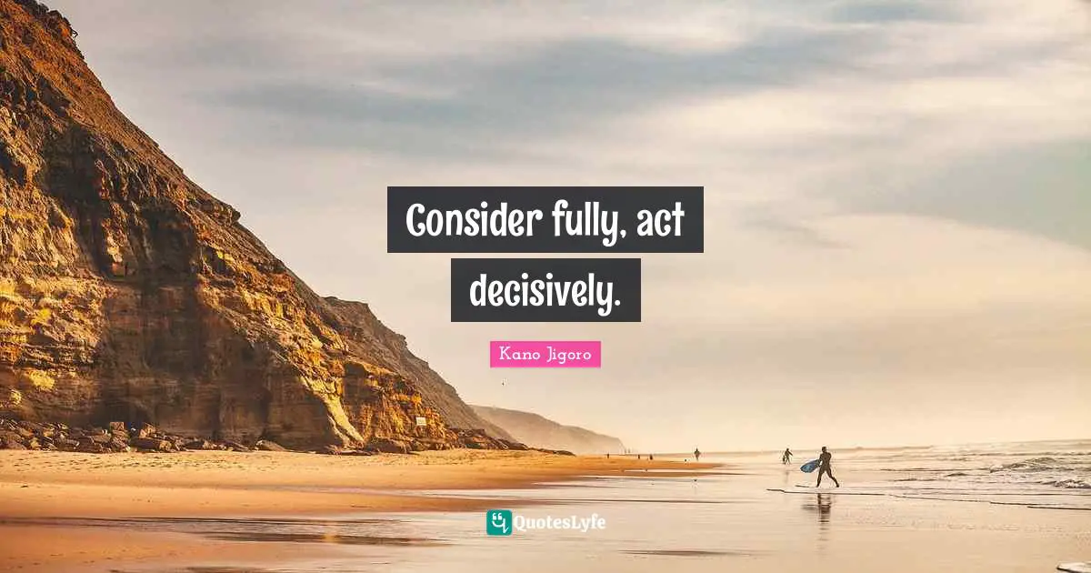 Consider fully, act decisively.