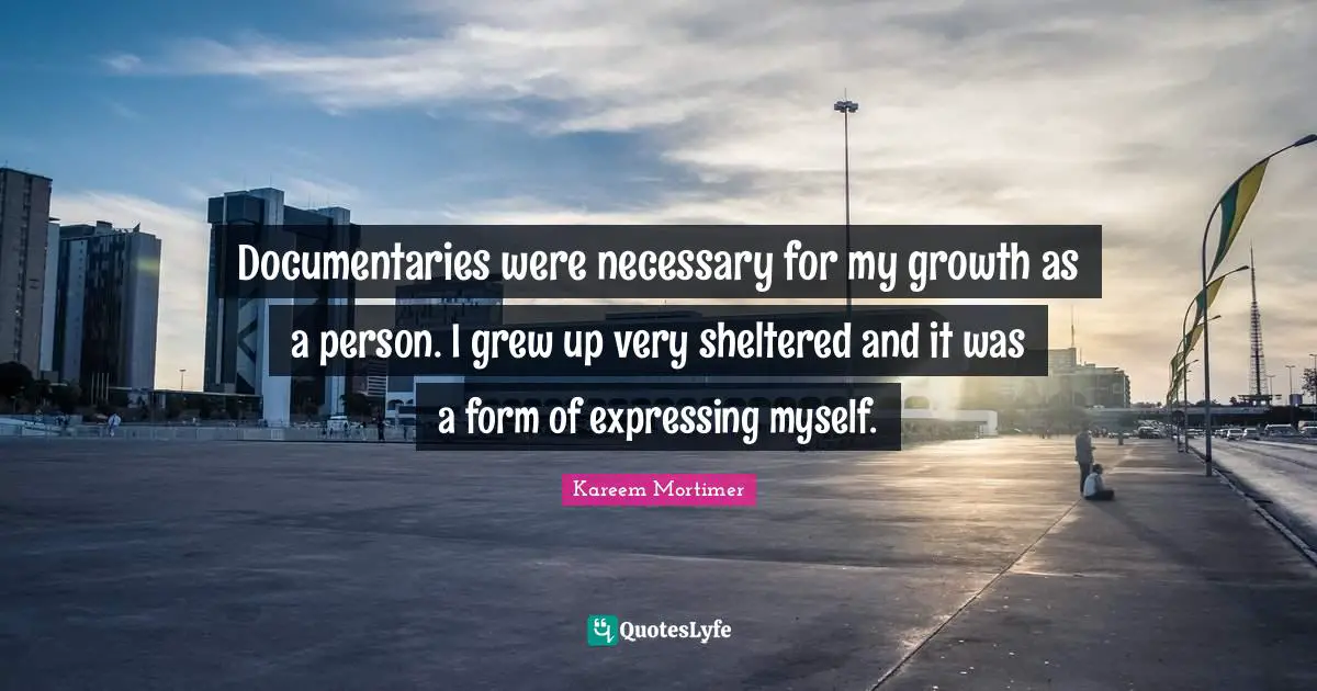 Documentaries were necessary for my growth as a person. I grew up very sheltered and it was a form of expressing myself.