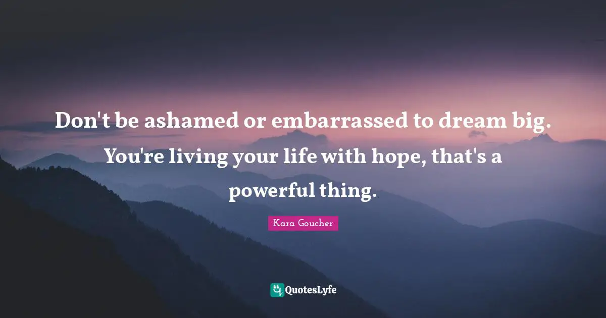 Don't be ashamed or embarrassed to dream big. You're living your life with hope, that's a powerful thing.