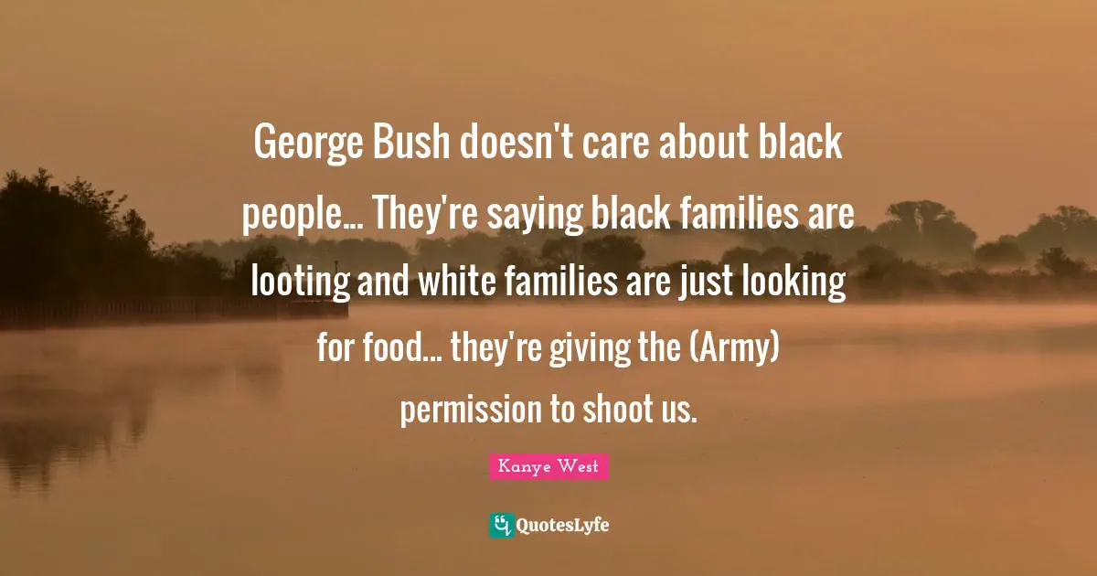 George Bush doesn't care about black people... They're saying black families are looting and white families are just looking for food... they're giving the (Army) permission to shoot us.