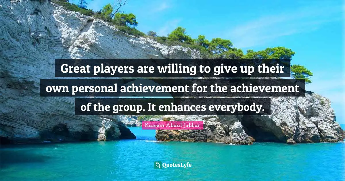 Great players are willing to give up their own personal achievement for the achievement of the group. It enhances everybody.