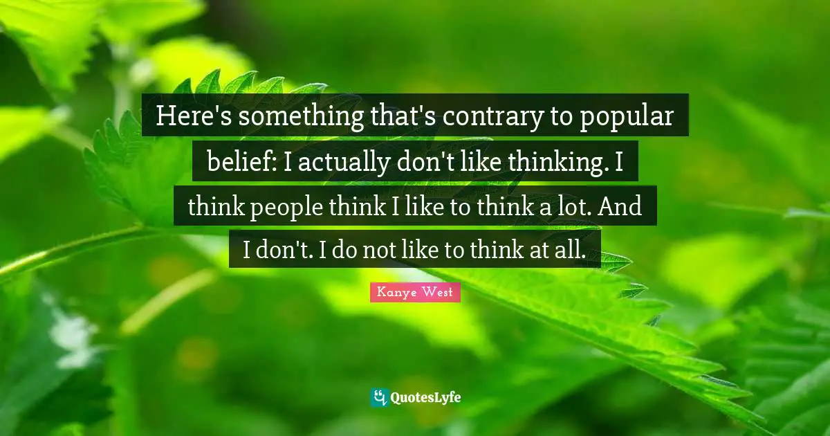 Here's something that's contrary to popular belief: I actually don't like thinking. I think people think I like to think a lot. And I don't. I do not like to think at all.