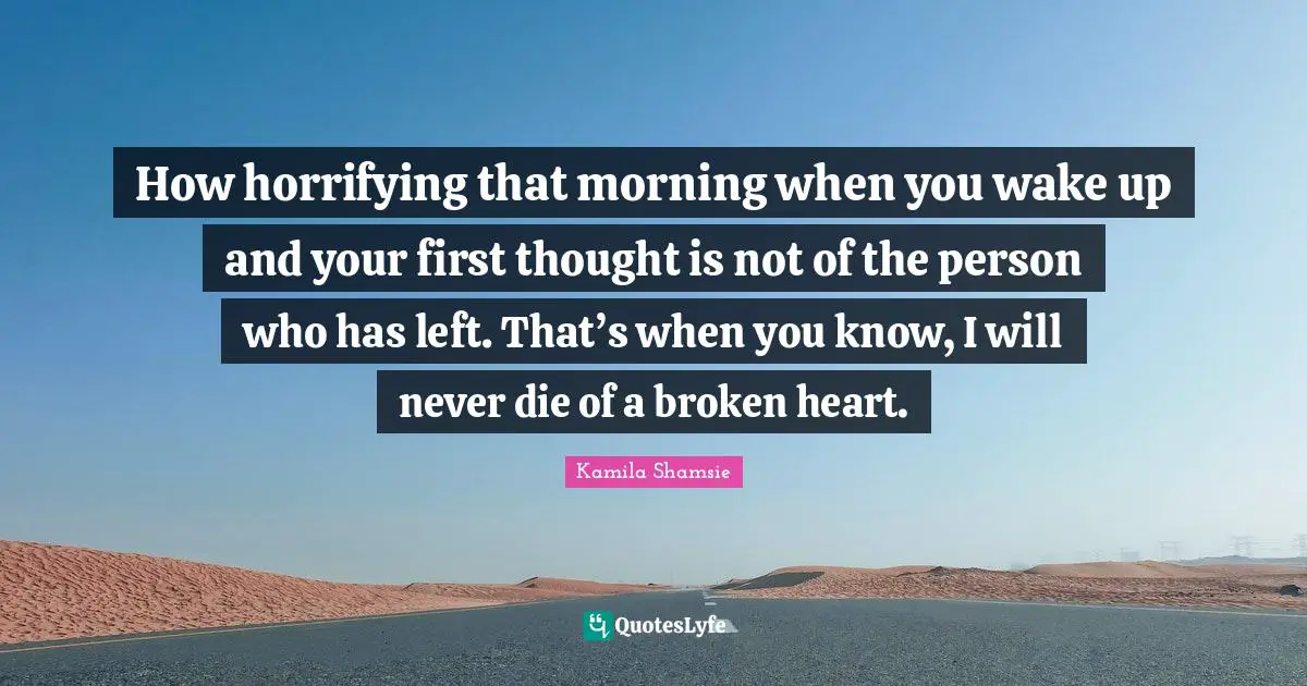 How horrifying that morning when you wake up and your first thought is not of the person who has left. That’s when you know, I will never die of a broken heart.
