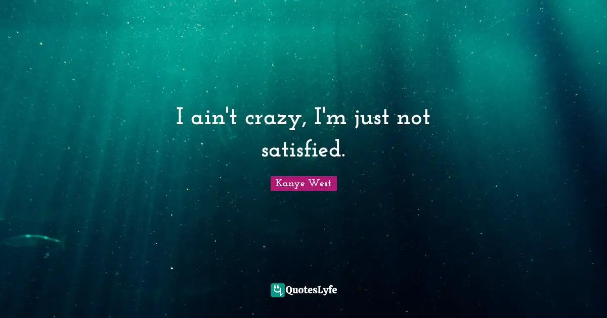 I ain't crazy, I'm just not satisfied.