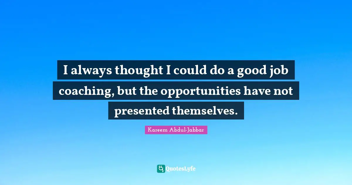 I always thought I could do a good job coaching, but the opportunities have not presented themselves.