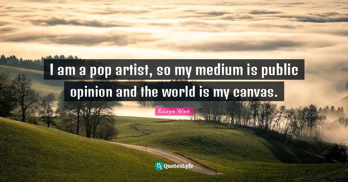 I am a pop artist, so my medium is public opinion and the world is my canvas.