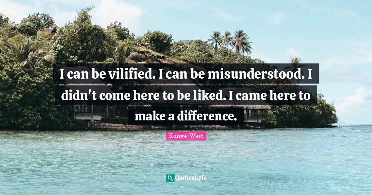 I can be vilified. I can be misunderstood. I didn't come here to be liked. I came here to make a difference.