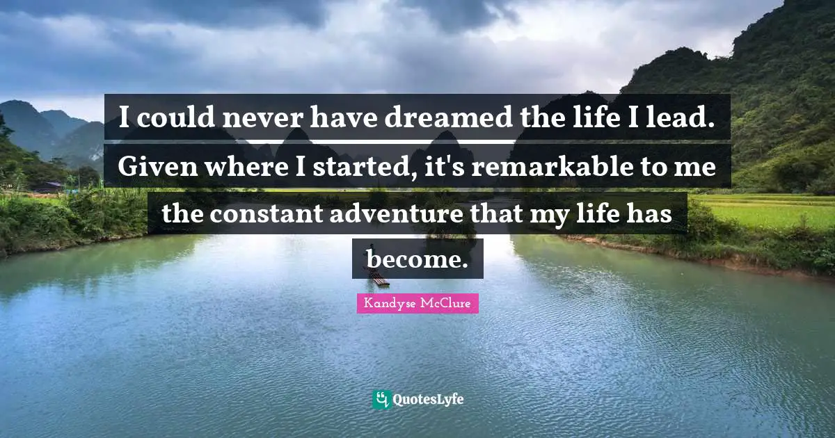 I could never have dreamed the life I lead. Given where I started, it's remarkable to me the constant adventure that my life has become.