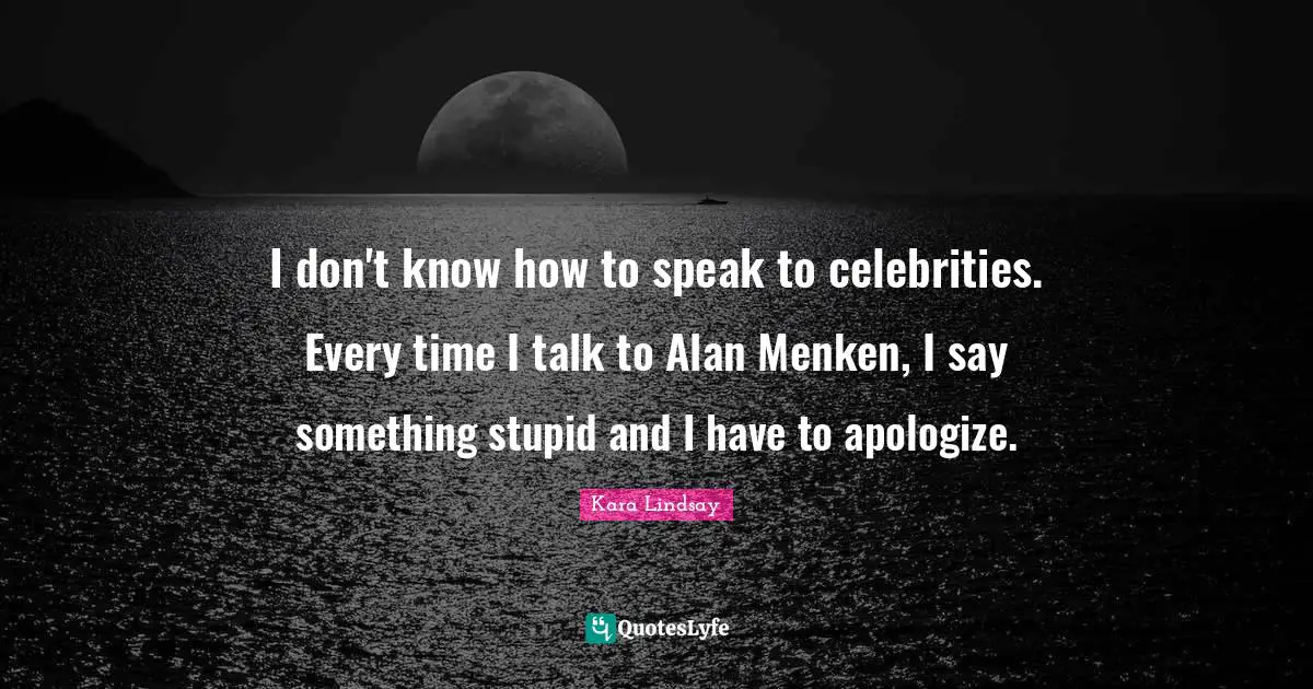 I don't know how to speak to celebrities. Every time I talk to Alan Menken, I say something stupid and I have to apologize.