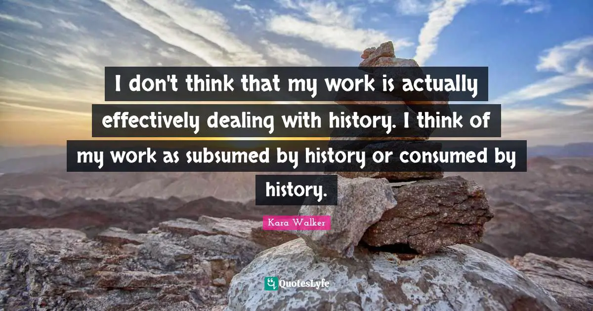 Kara Walker Quotes: I don't think that my work is actually effectively dealing with history. I think of my work as subsumed by history or consumed by history.