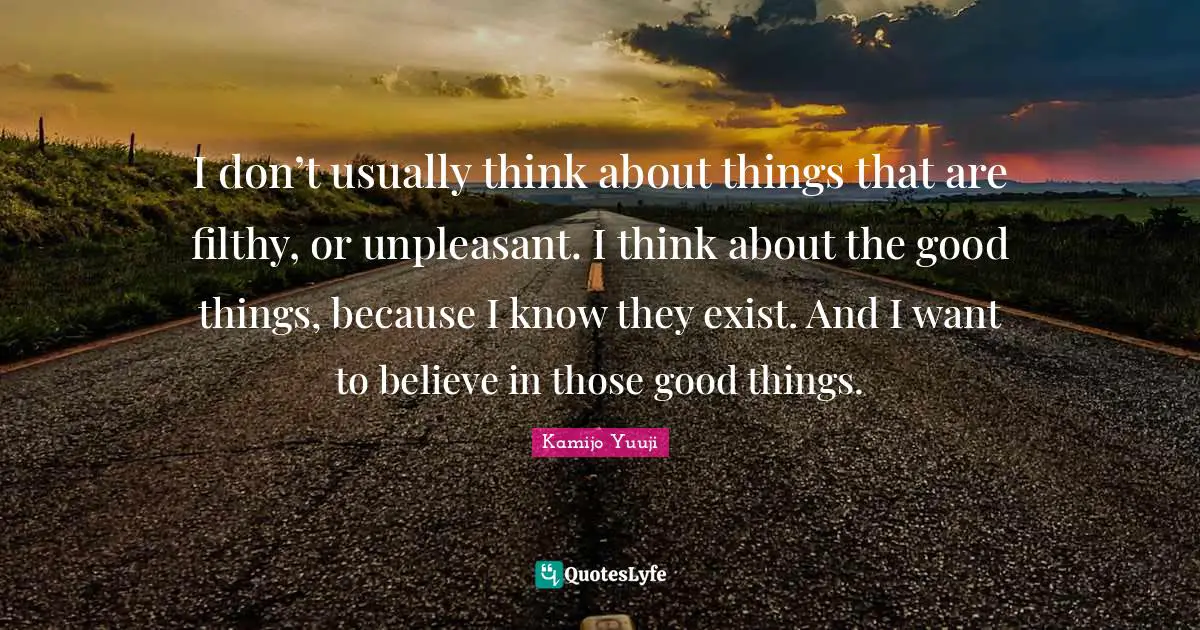 I don’t usually think about things that are filthy, or unpleasant. I think about the good things, because I know they exist. And I want to believe in those good things.
