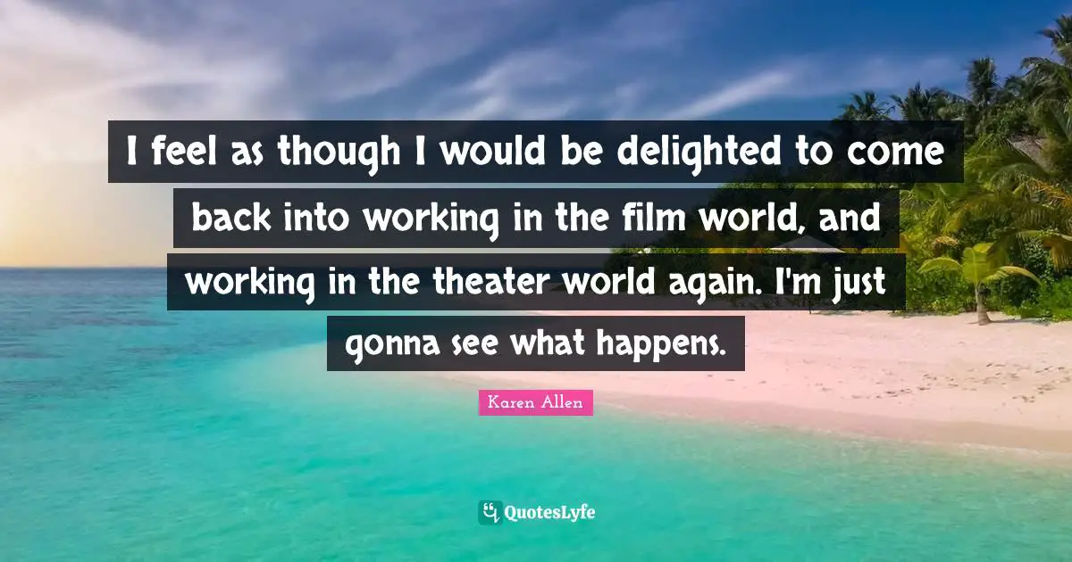 I feel as though I would be delighted to come back into working in the film world, and working in the theater world again. I'm just gonna see what happens.