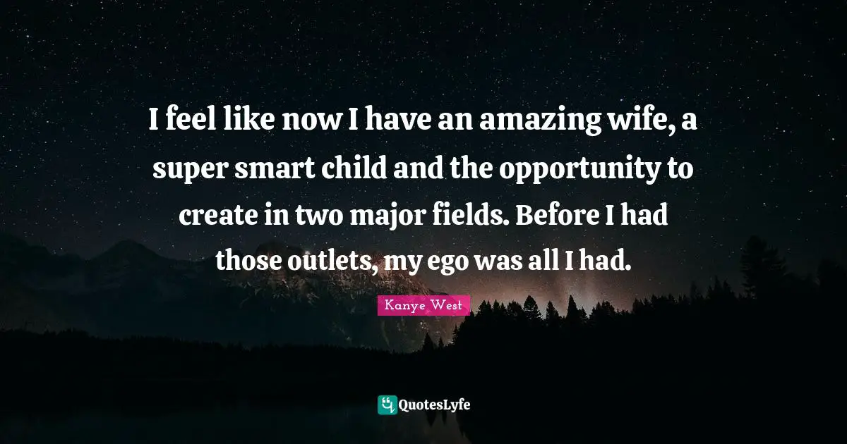 I feel like now I have an amazing wife, a super smart child and the opportunity to create in two major fields. Before I had those outlets, my ego was all I had.